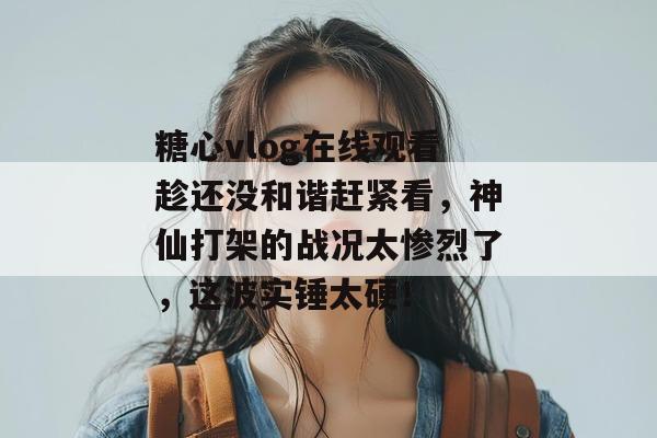 糖心vlog在线观看趁还没和谐赶紧看，神仙打架的战况太惨烈了，这波实锤太硬！