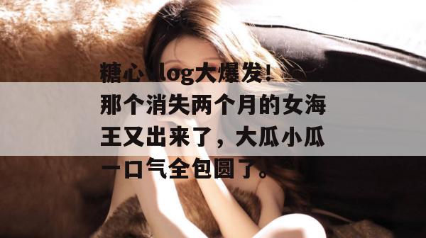 糖心vlog大爆发！那个消失两个月的女海王又出来了，大瓜小瓜一口气全包圆了。