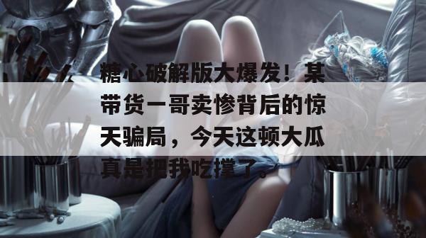 糖心破解版大爆发！某带货一哥卖惨背后的惊天骗局，今天这顿大瓜真是把我吃撑了。